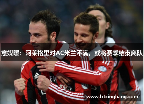 意媒曝：阿莱格里对AC米兰不满，或将赛季结束离队